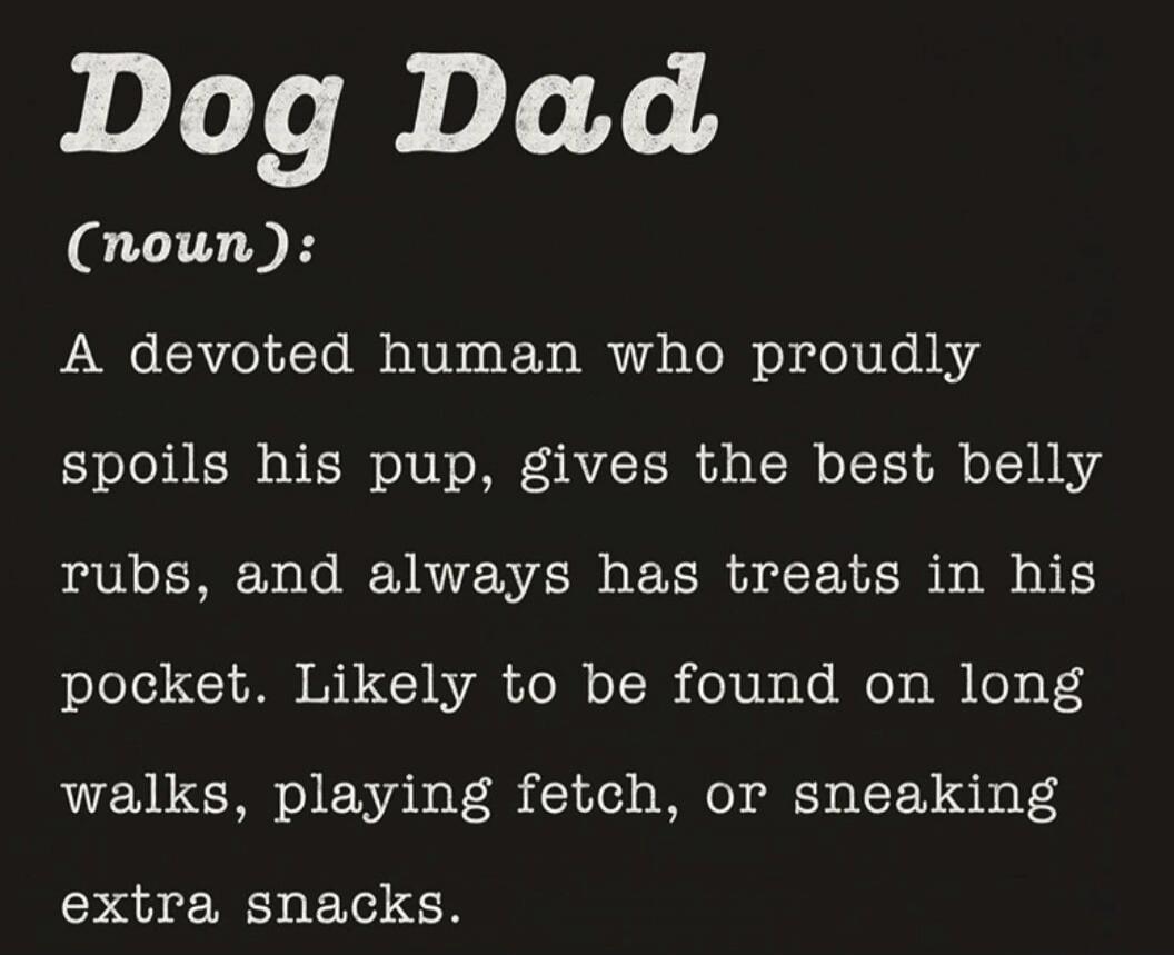 Dog Dad (noun): A devoted human who proudly spoils his pup, gives the best belly rubs, and always has treats in his pocket. Likely to be found on long walks, playing fetch, or sneaking extra snacks.
