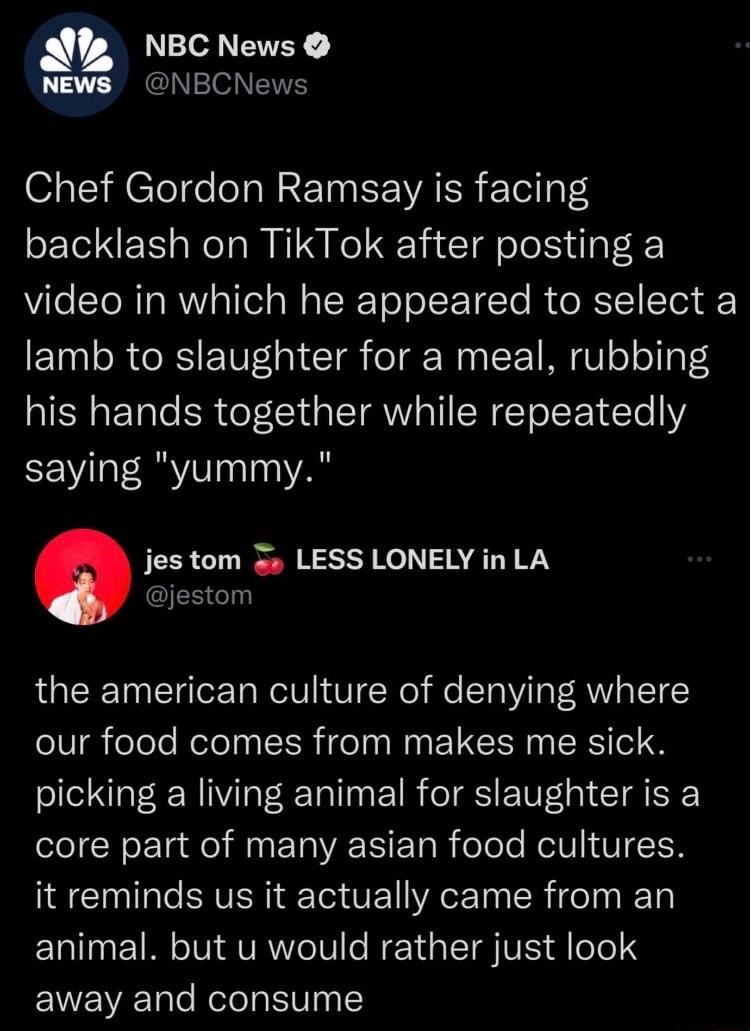NBC News NEWS NBCNews Chef Gordon Ramsay is facing backlash on TikTok after posting a video in which he appeared to select a lamb to slaughter for a meal rubbing his hands together while repeatedly saying yummy jes tom 3 LESS LONELY in LA jestom the american culture of denying where our food comes from makes me sick picking a living animal for slaughter is a core part of many asian food cultures i