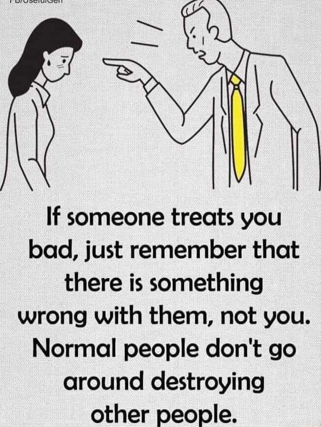 If someone treats you bad just remember that there is something wrong with them not you Normal people dont go around destroying other people