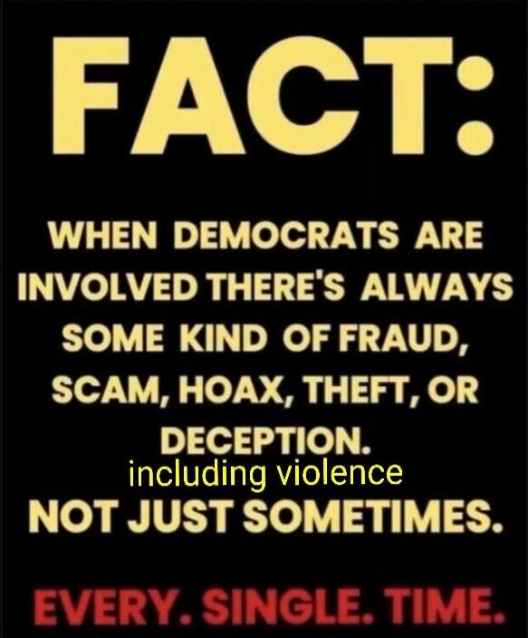 FACT: WHEN DEMOCRATS ARE INVOLVED THERE'S ALWAYS SOME KIND OF FRAUD, SCAM, HOAX, THEFT, OR DECEPTION. including violence NOT JUST SOMETIMES. EVERY. SINGLE. TIME.