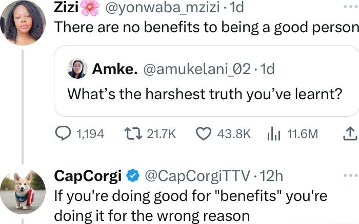 Zizi yonwaba mzizi 1d There are no benefits to being a good person Amke amukelani 02 1d Whats the harshest truth youve learnt Q1194 MA217Kk Q 438K y 16M CapCorgi CapCorgiTTV 12h If youre doing good for benefits youre doing it for the wrong reason