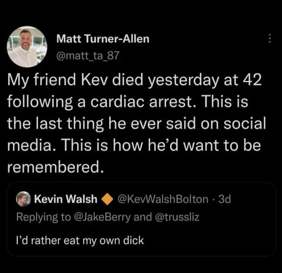 Matt Turner Allen CLENRER 14 My friend Kev died yesterday at 42 following a cardiac arrest This is LUEEER G T RIS e Rel Yol media This is how hed want to be remembered Kevin Walsh KevWalshBolton 3d Replying to JakeBerry and trussliz Id rather eat my own dick
