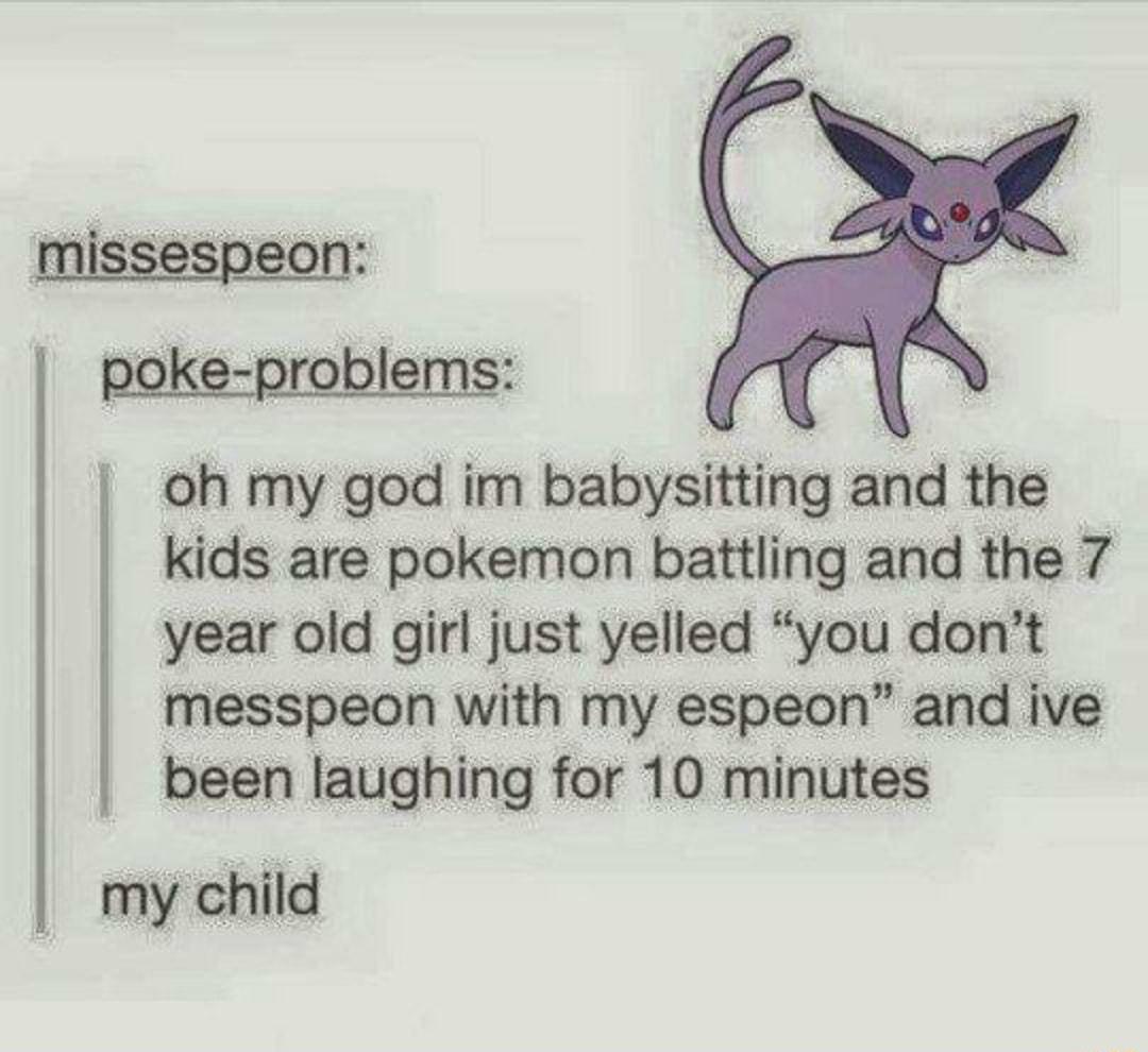 oh my god im babysitting and the kids are pokemon battling and the 7 year old girl just yelled you dont messpeon with my espeon and ive been laughing for 10 minutes my child