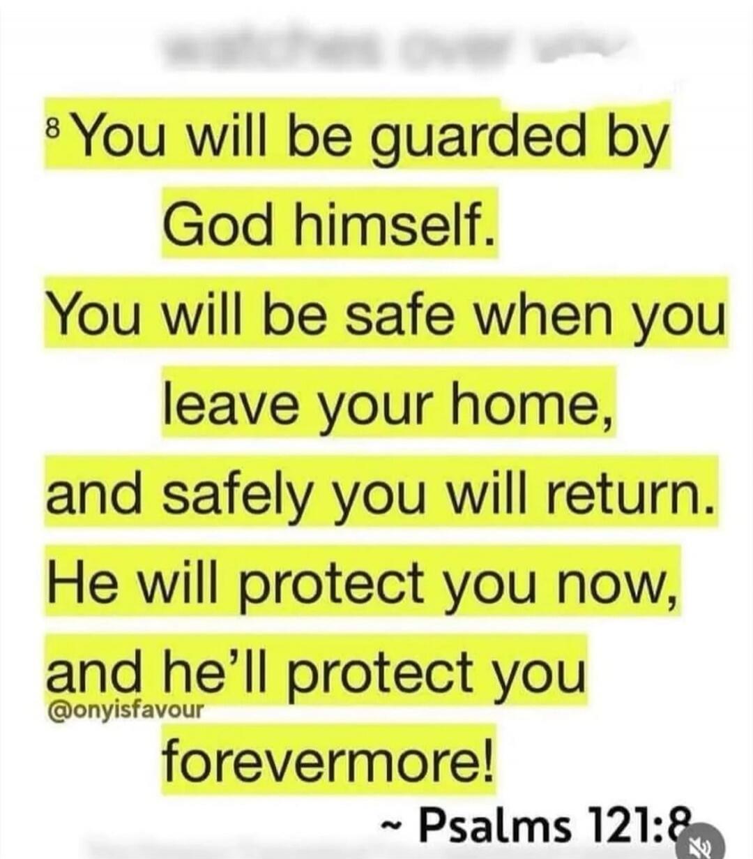 You will be guarded by God himself. You will be safe when you leave your home, and safely you will return. He will protect you now, and he'll protect you forevermore! ~ Psalms 121:8