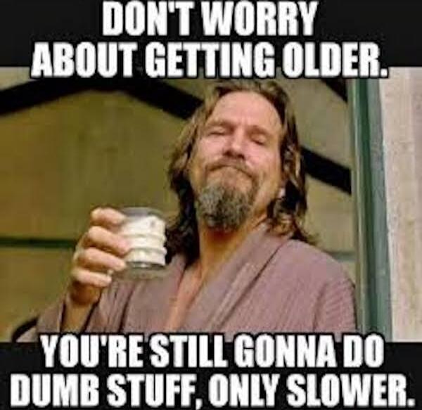 DON'T WORRY ABOUT GETTING OLDER. YOU'RE STILL GONNA DO DUMB STUFF, ONLY SLOWER.