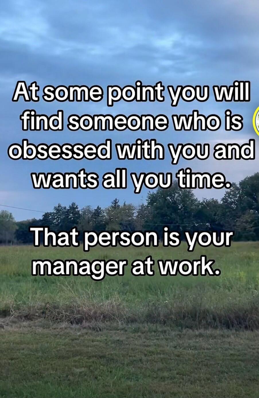 At some point you will find someone who is obsessed with you and wants all your time. That person is your manager at work.