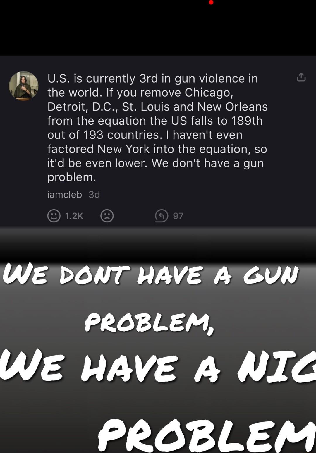 Ussis currently 3rd in gun violence in the world If you remove Chicago Detroit DC St Louis and New Orleans from the equation the US falls to 189th out of 193 countries havent even factored New York into the equation so itd be even lower We dont have a gun problem jamcleb WE DONT HAVE A GUN PROBLEM WE HAVE A NIC Loy IRAY