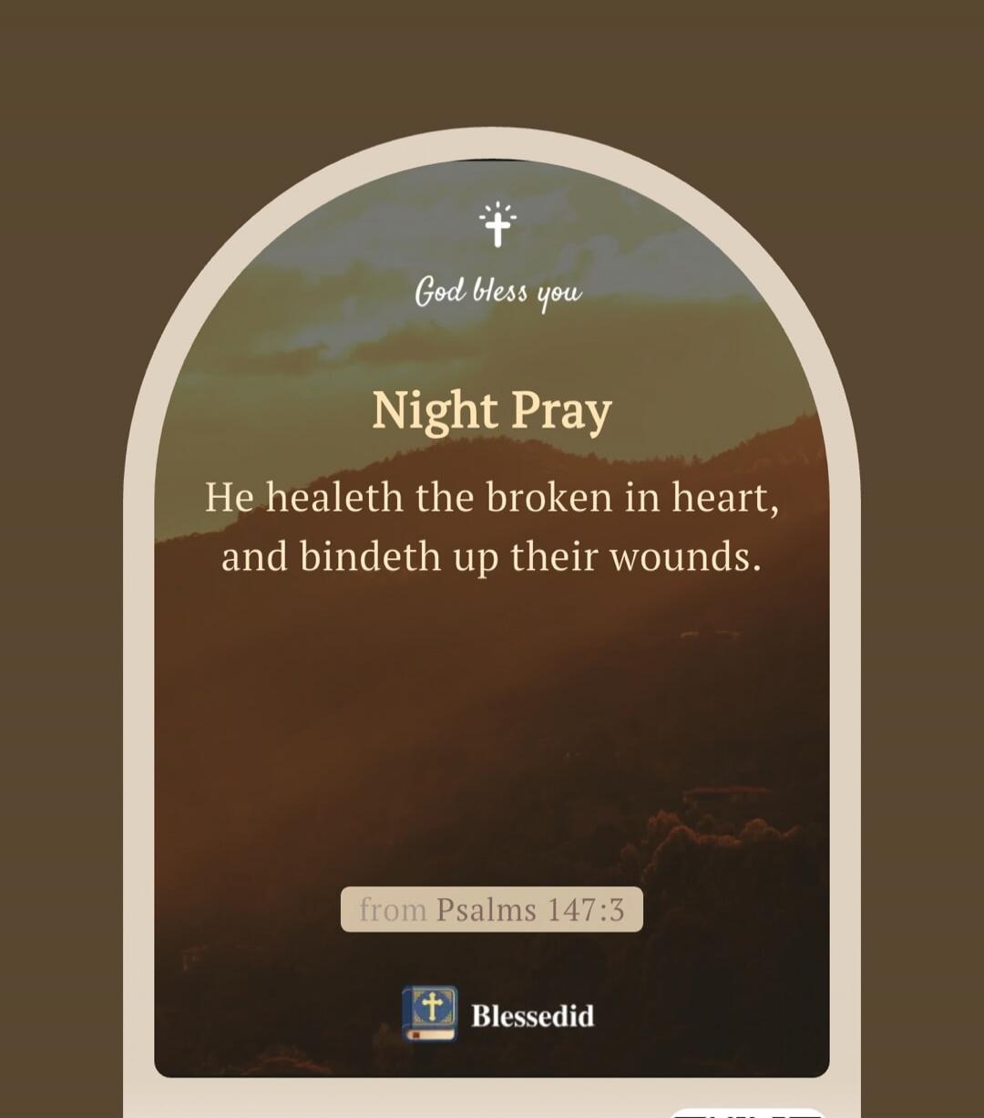 God bless you
Night Pray
He healeth the broken in heart, and bindeth up their wounds.
from Psalms 147:3
Blessedid