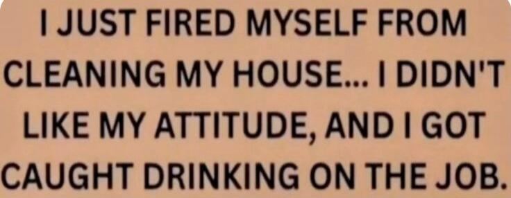 I JUST FIRED MYSELF FROM CLEANING MY HOUSE... I DIDN'T LIKE MY ATTITUDE, AND I GOT CAUGHT DRINKING ON THE JOB.