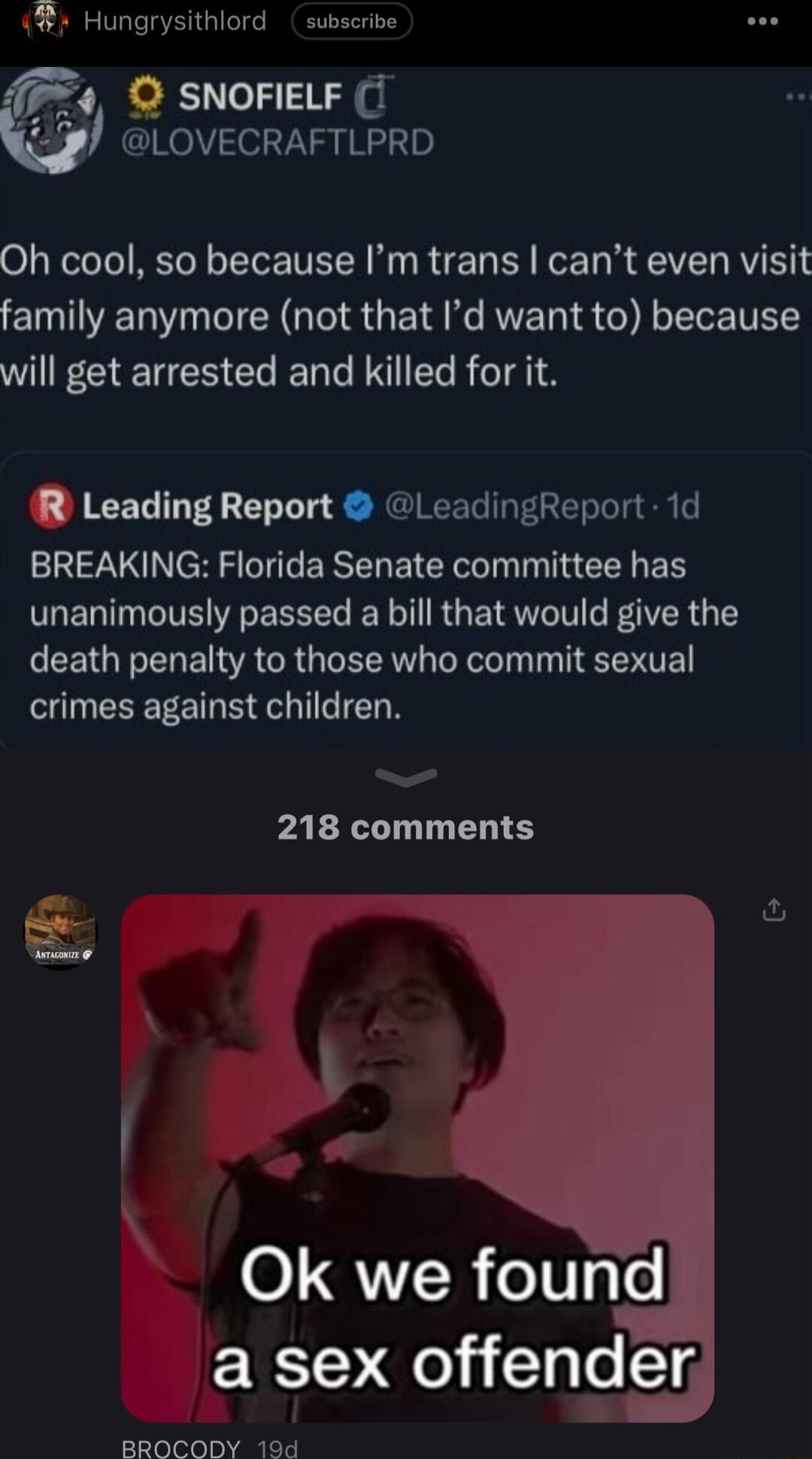 Hungrysithlord subscrive 9 SNOFIELF 1 LOVECRAFTLPRD Oh cool so because Im trans cant even visit family anymore not that Id want to because will get arrested and killed for it R Leading Report LeadingReport 1d BREAKING Florida Senate committee has unanimously passed a bill that would give the death penalty to those who commit sexual EEEETERT N 218 comments S O QR oV4 o a sex offender BROCODY 194