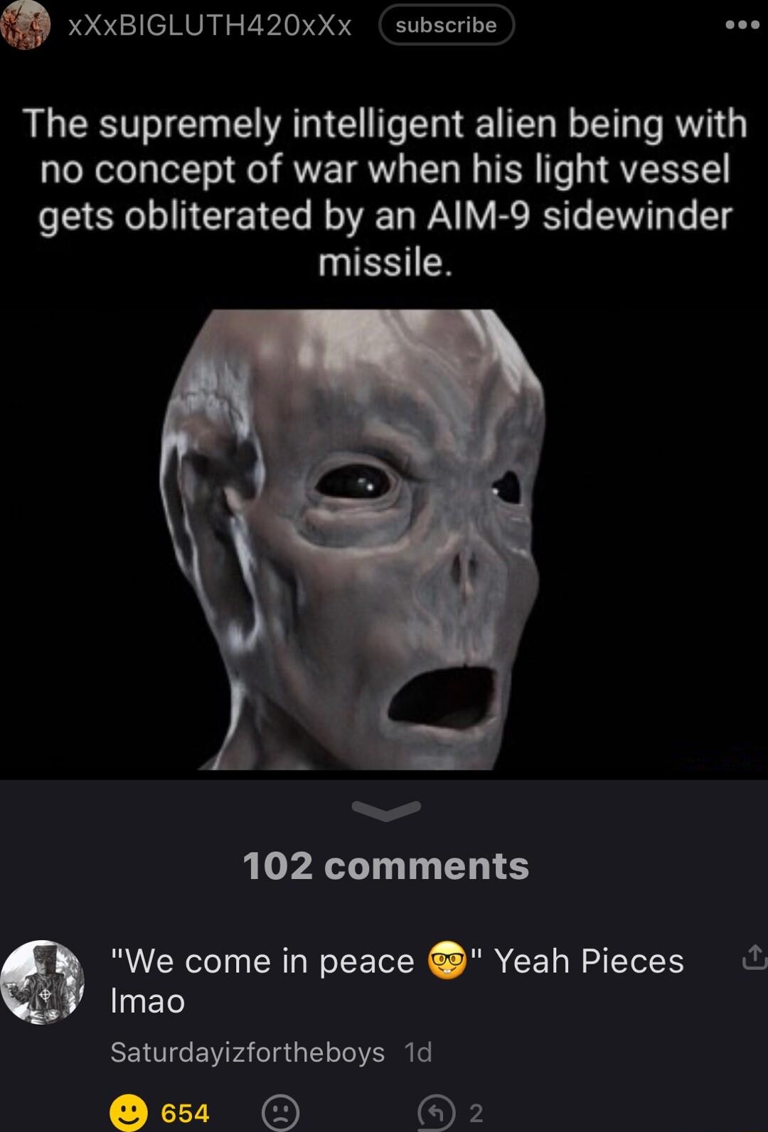 T xXxBIGLUTHA20xXx subscribe The supremely intelligent alien being with no concept of war when his light vessel gets obliterated by an AIM 9 sidewinder missile 102 comments We come in peace Yeah Pieces Imao Saturdayizfortheboys 1d T o O