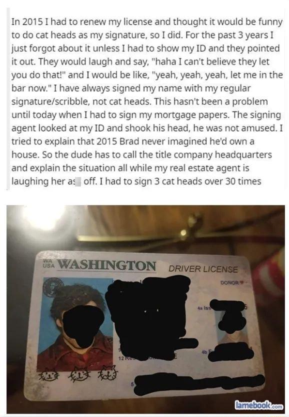 1n 2015 T had to renew my license and thought it would be funny to do cat heads as my signature so 1 did For the past 3 years 1 just forgot about it unless I had to show my ID and they pointed it out They would laugh and say haha I cant believe they let you do that and I would be like yeah yeah yeah let me in the bar now I have always signed my name with my regular signaturescribble not cat heads 