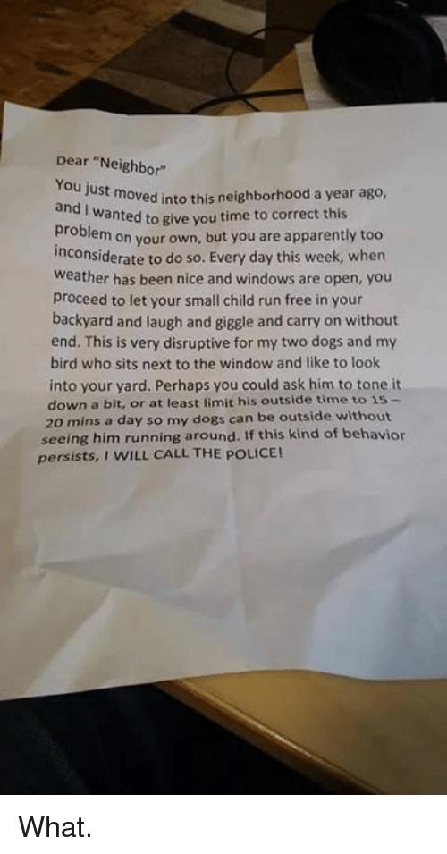Dear Neighy U5t moved ino tisneighborhood a year ago Wanted to give you time to correct this Problem on your own but you are apparently too Inconsiderate to do so Every day this week when Weather has been nice and windows are open You Proceed to let your small child run free in your backyard and laugh and giggle and carry on without end This is very disruptive for my two dogs and bird who sits nex