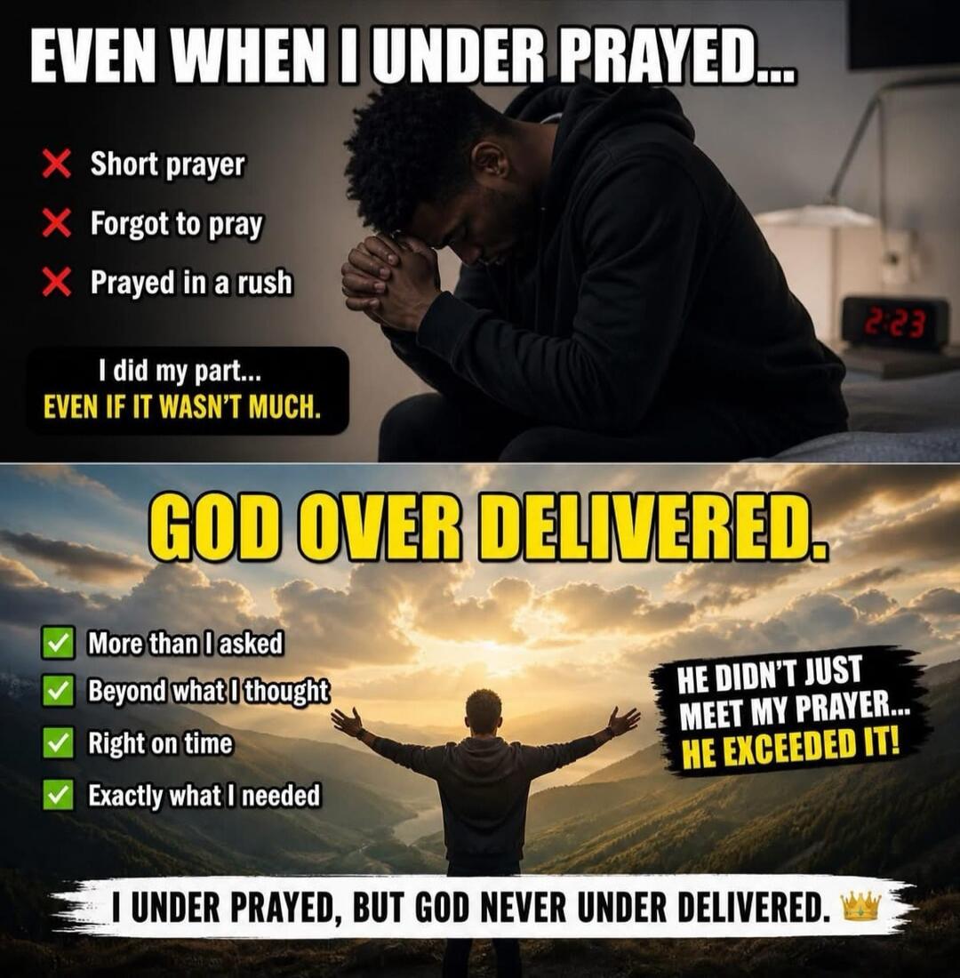 EVEN WHEN I UNDER PRAYED... Short prayer. Forgot to pray. Prayed in a rush. I did my part... EVEN IF IT WASN'T MUCH. GOD OVER DELIVERED. More than I asked. Beyond what I thought. Right on time. Exactly what I needed. HE DIDN'T JUST MEET MY PRAYER... HE EXCEEDED IT! I UNDER PRAYED, BUT GOD NEVER UNDER DELIVERED.