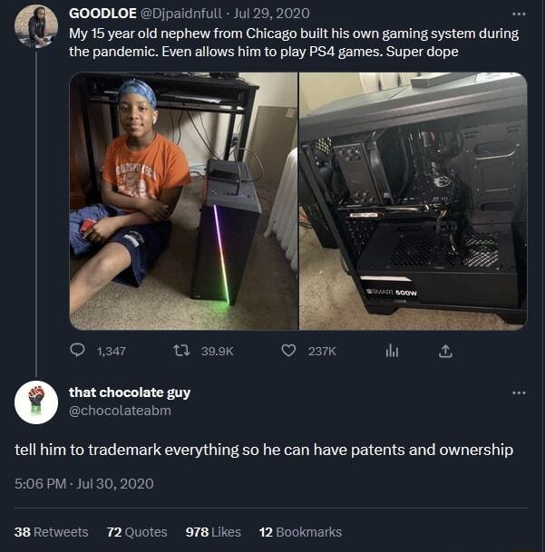 GOODLOE Djpaidnfull Jul 292020 My 15 year old nephew from Chicago bult his own gaming system during the pandemic Even allows him to play PS4 games Super dope SIREV S S 27 W that chocolate guy tell him to trademark everything 5o he can have patents and ownership 5106 PM Jul 302020 3BRetweets T2Quotes 97BLIKes 12Bookmarks