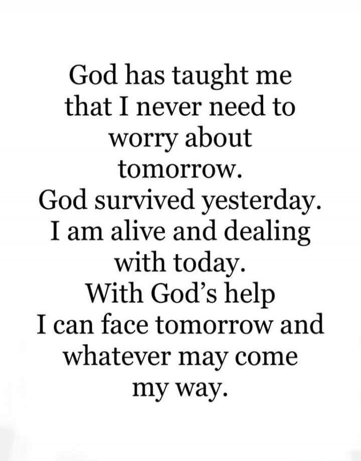 God has taught me that I never need to worry about tomorrow. God survived yesterday. I am alive and dealing with today. With God’s help I can face tomorrow and whatever may come my way.