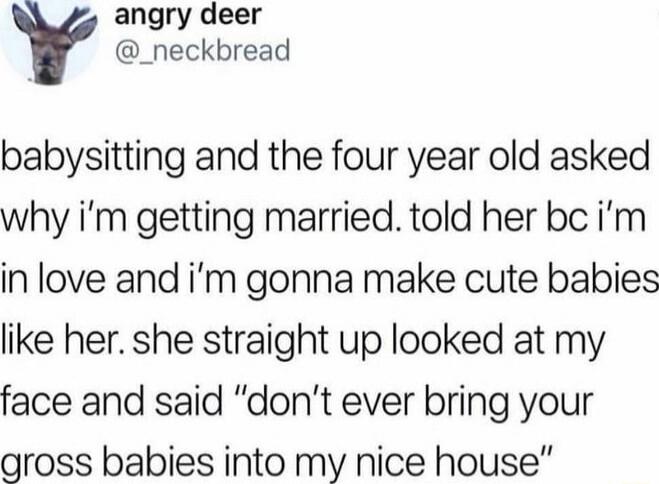 babysitting and the four year old asked why i’m getting married. told her bc i’m in love and i’m gonna make cute babies like her. she straight up looked at my face and said “don’t ever bring your gross babies into my nice house”