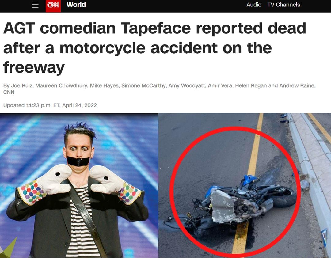W World Audio TV Channels AGT comedian Tapeface reported dead after a motorcycle accident on the freeway By Joe Ruiz Maureen Chowdhury Mike Hayes Simone McCarthy Amy Woodyatt Amir Vera Helen Regan and Andrew Raine CNN Updated 1123 pm ET April 24 2022