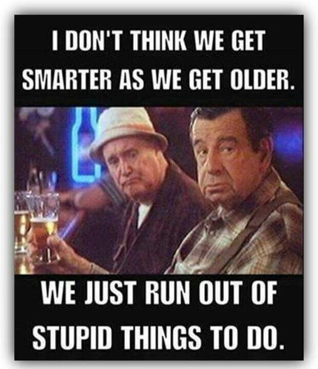 I DON'T THINK WE GET SMARTER AS WE GET OLDER. WE JUST RUN OUT OF STUPID THINGS TO DO.