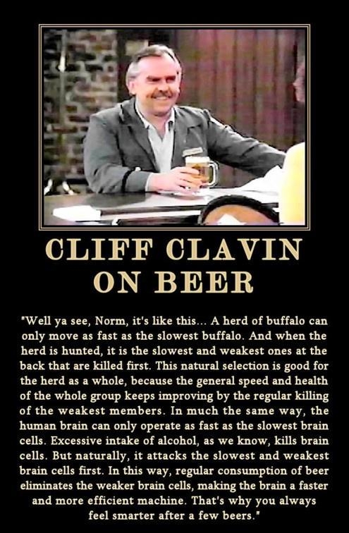 CLIFF CLAVIN ON BEER Well ya see Norm its like this A herd of buffalo can only move as fast as the slowest buffalo And when the herd is hunted it is the slowest and weakest ones at the back that are killed first This natural selection is good for the herd as a whole because the general speed and health of the whole group keeps improving by the regular killing of the weakest members In much the sam