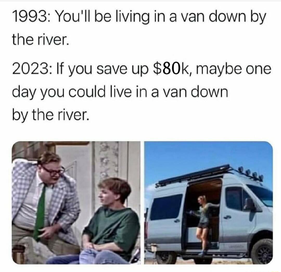 1993: You'll be living in a van down by the river.

2023: If you save up $80k, maybe one day you could live in a van down by the river.