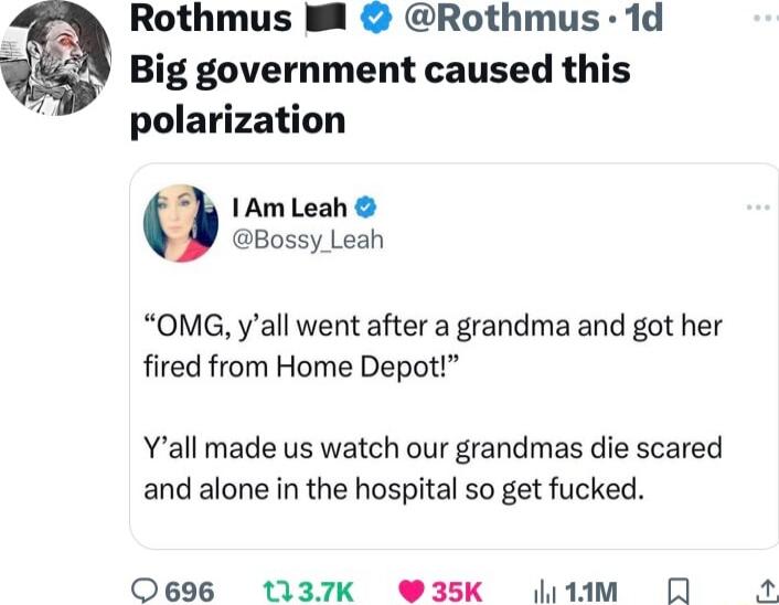 Rothmus B Rothmus 1d Big government caused this polarization 3 1Am Leah Bossy_Leah OMG yall went after a grandma and got her fired from Home Depot Yall made us watch our grandmas die scared and alone in the hospital so get fucked 0696 1t1137K W35k 1m R
