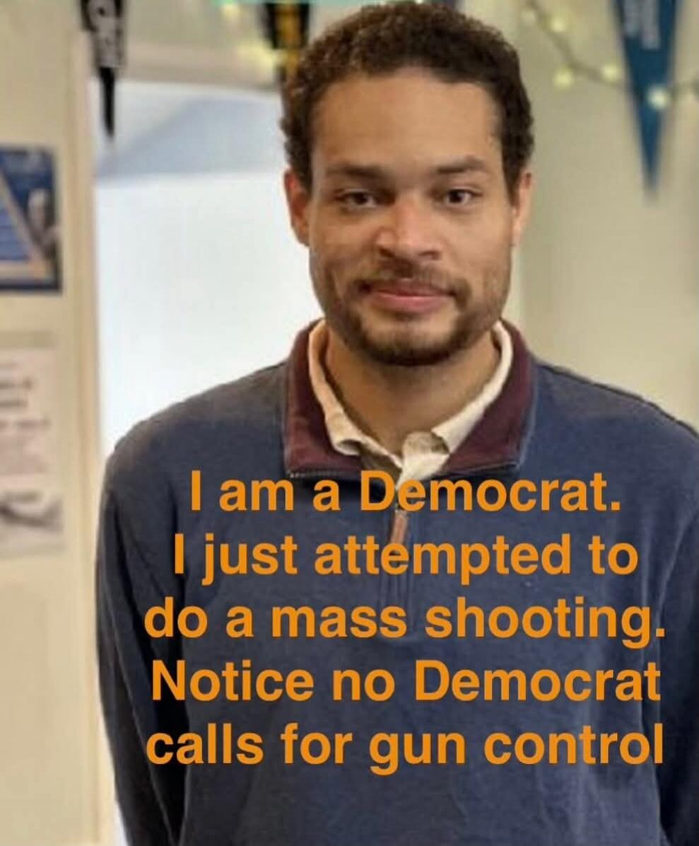I am a Democrat. I just attempted to do a mass shooting. Notice no Democrat calls for gun control
