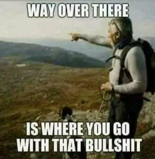 WAY OVER THERE IS WHERE YOU GO WITH THAT BULLSHIT
