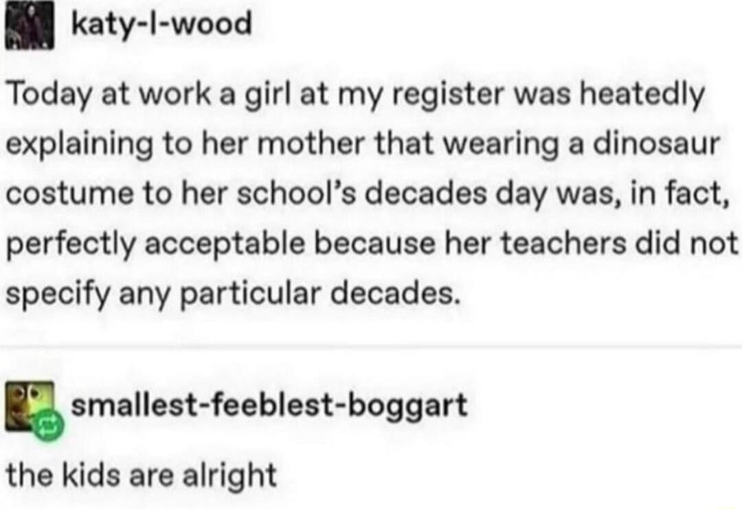katy I wood Today at work a girl at my register was heatedly explaining to her mother that wearing a dinosaur costume to her schools decades day was in fact perfectly acceptable because her teachers did not specify any particular decades smallest feehlen boggart the kids are alright