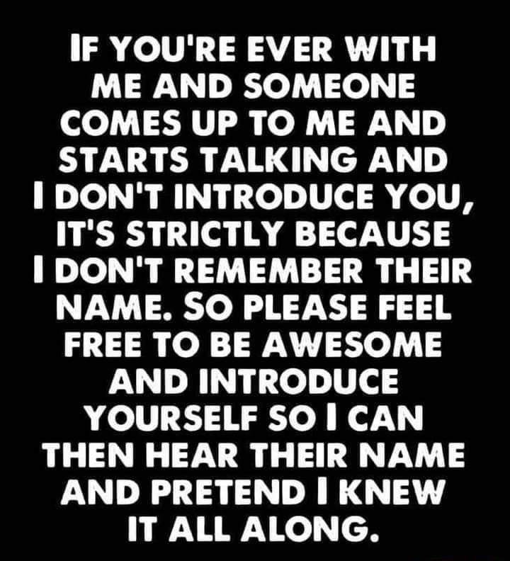 IF YOURE EVER WITH ME AND SOMEONE COMES UP TO ME AND STARTS TALKING AND I DONT INTRODUCE YOU ITS STRICTLY BECAUSE I DONT REMEMBER THEIR NAME SO PLEASE FEEL FREE TO BE AWESOME AND INTRODUCE YOURSELF SO CAN THEN HEAR THEIR NAME AND PRETEND KNEW RAy Ko cH
