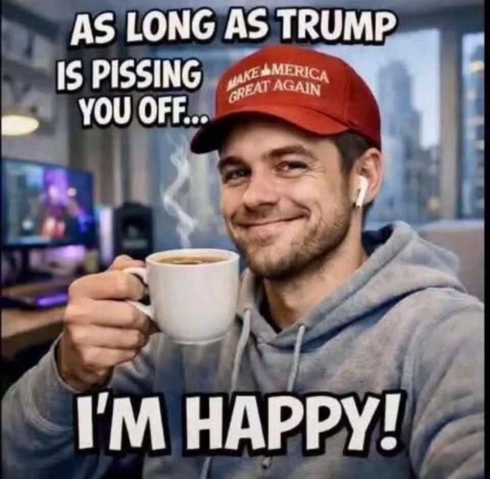 AS LONG AS TRUMP IS PISSING YOU OFF... I'M HAPPY! MAKE AMERICA GREAT AGAIN