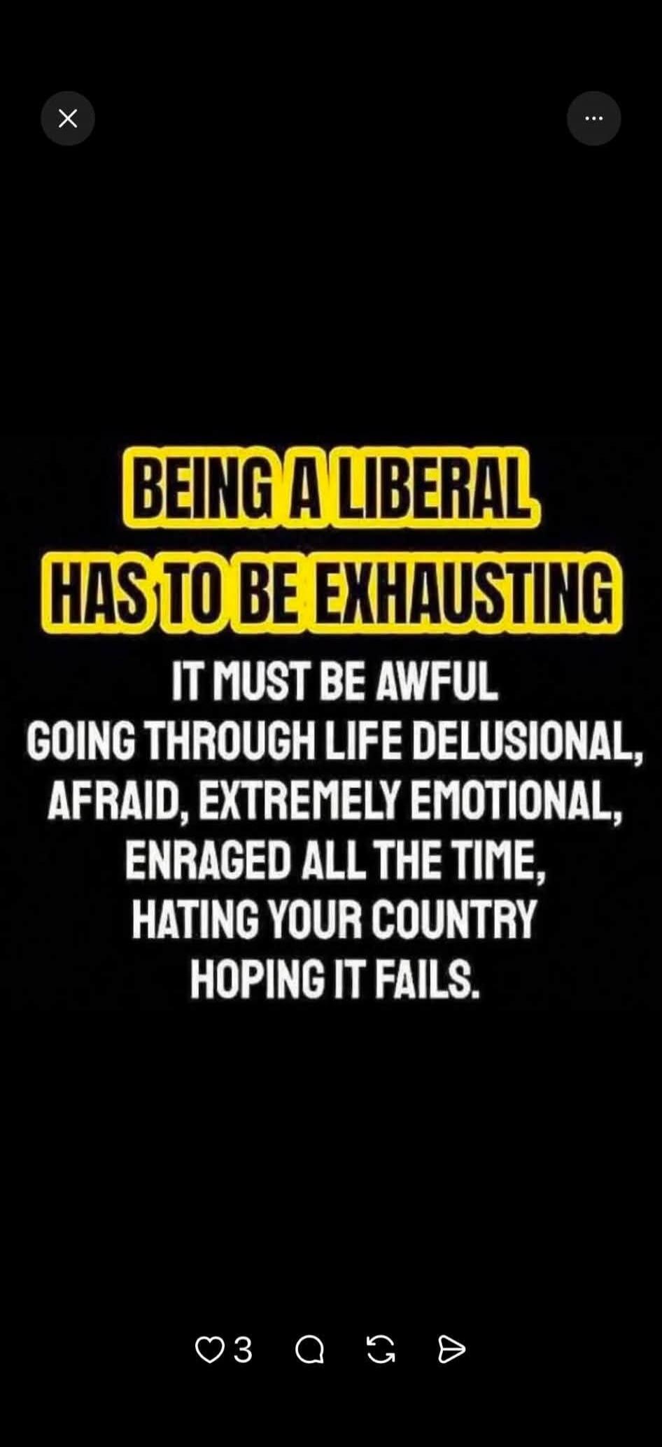 BEING A LIBERAL HAS TO BE EXHAUSTING IT MUST BE AWFUL GOING THROUGH LIFE DELUSIONAL, AFRAID, EXTREMELY EMOTIONAL, ENRAGED ALL THE TIME, HATING YOUR COUNTRY HOPING IT FAILS.