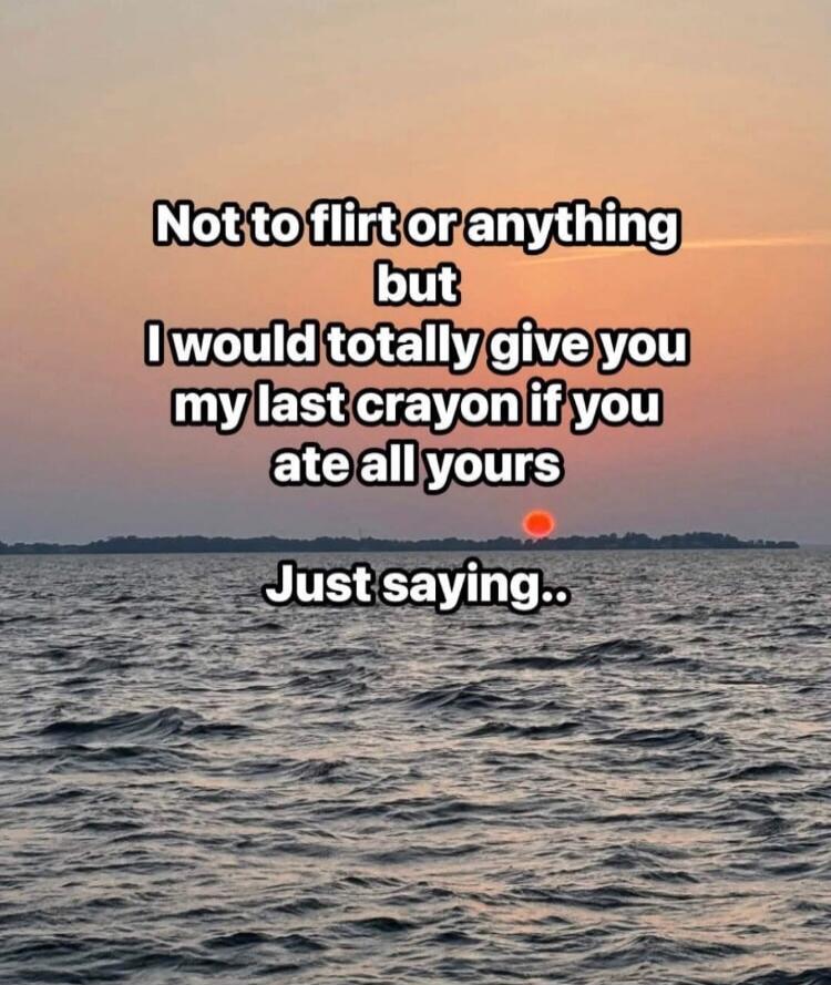 Not to flirt or anything but I would totally give you my last crayon if you ate all yours Just saying..