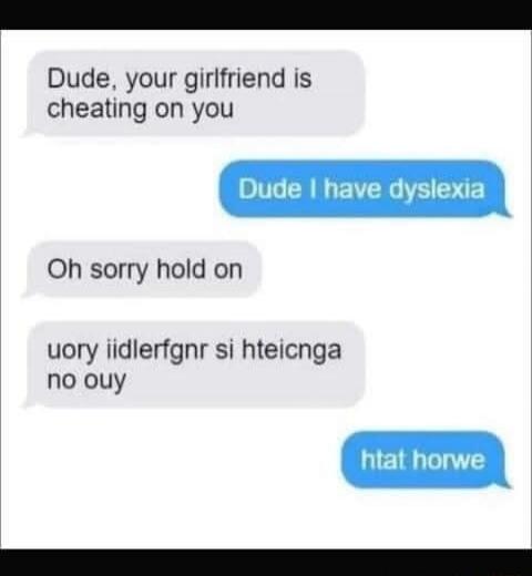Dude, your girlfriend is cheating on you. Dude I have dyslexia. Oh sorry hold on. uory iidlerfgner si hteicnga no ouy. htat horwe.