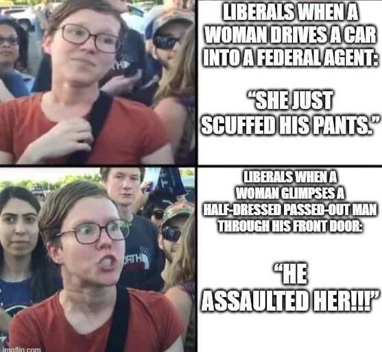 LIBERALS WHEN A WOMAN DRIVES A CAR INTO A FEDERAL AGENT: 'SHE JUST SCUFFED HIS PANTS.'
LIBERALS WHEN A WOMAN GLIMPSES A HALF-DRESSED PASSED-OUT MAN THROUGH HIS FRONT DOOR: 'HE ASSAULTED HER!'