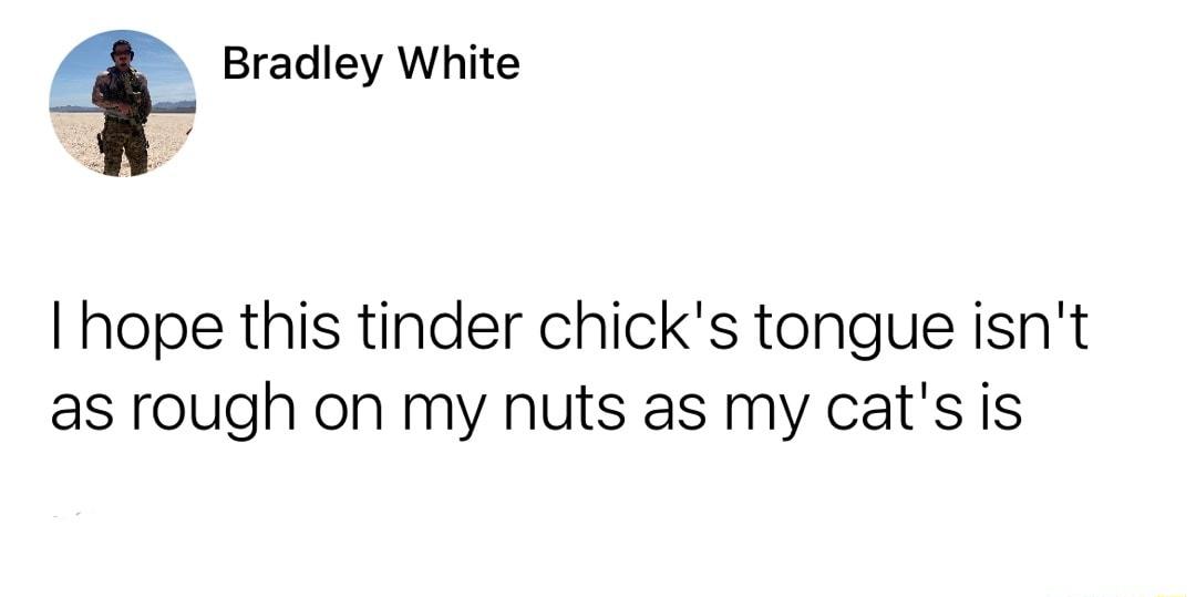 Bradley White hope this tinder chicks tongue isnt as rough on my nuts as my cats s