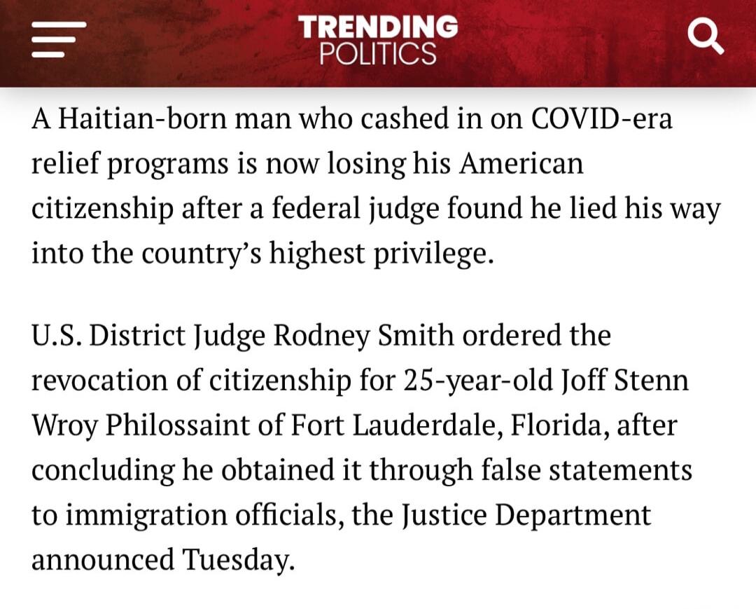 TRENDING POLITICS A Haitian-born man who cashed in on COVID-era relief programs is now losing his American citizenship after a federal judge found he lied his way into the country's highest privilege. U.S. District Judge Rodney Smith ordered the revocation of citizenship for 25-year-old Joff Stenn Wroy Philossaint of Fort Lauderdale, Florida, after