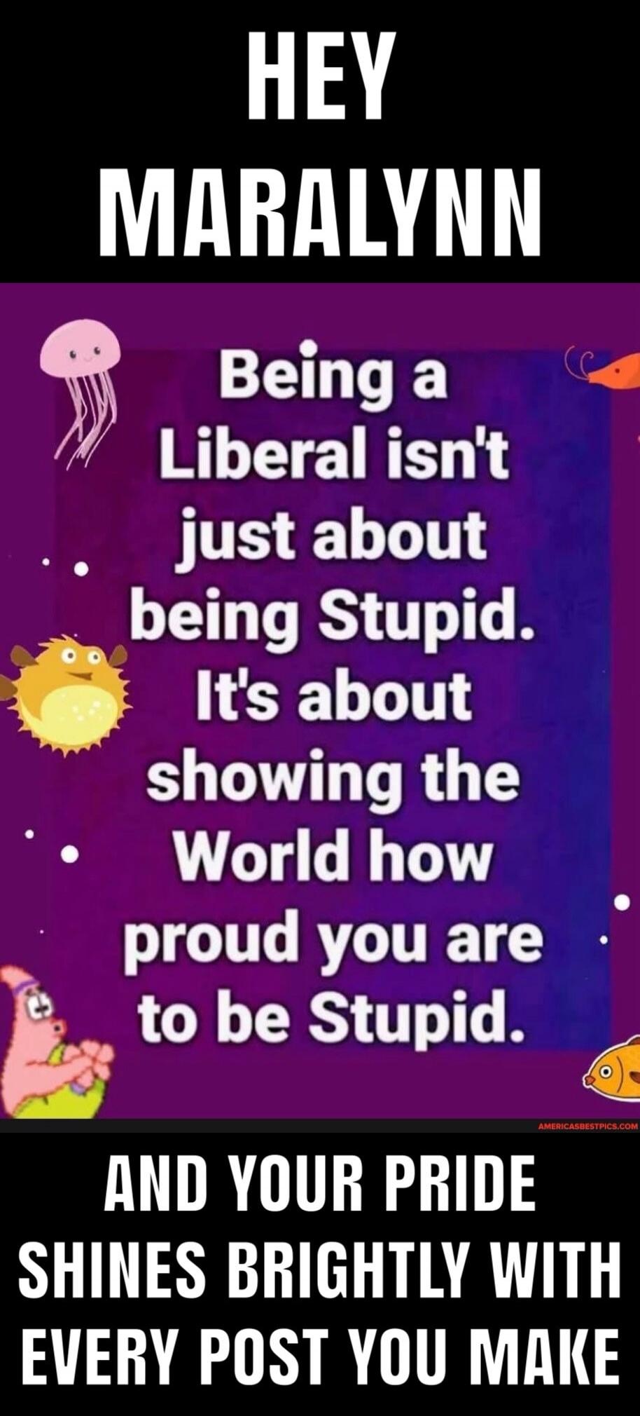 HEY MARALYNN
Being a Liberal isn't just about being Stupid. It's about showing the World how proud you are to be Stupid.
AND YOUR PRIDE SHINES BRIGHTLY WITH EVERY POST YOU MAKE