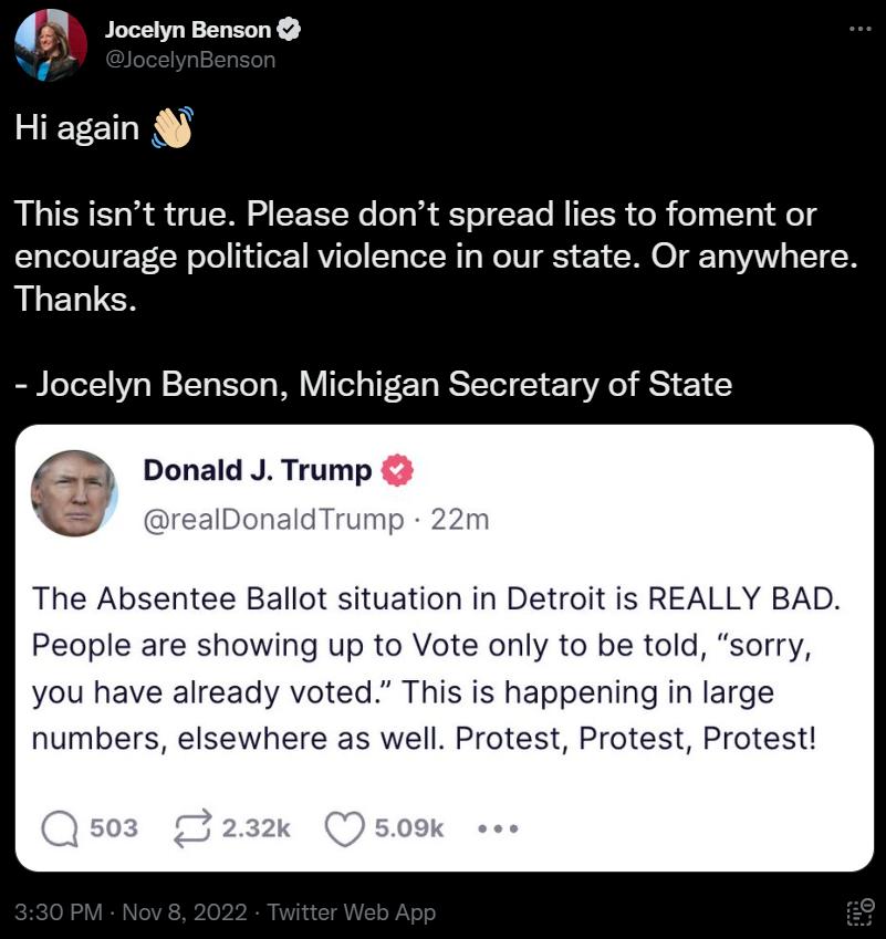 4D socetnBenson Hi again This isnt true Please dont spread lies to foment or encourage political violence in our state Or anywhere ALELUEN Jocelyn Benson Michigan Secretary of State an y Donald J Trump The Absentee Ballot situation in Detroit is REALLY BAD People are showing up to Vote only to be told sorry you have already voted This is happening in large numbers elsewhere as well Protest Protest