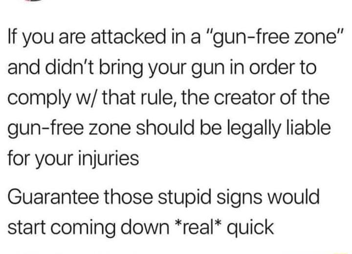 If you are attacked in a gun free zone and didnt bring your gun in order to comply w that rule the creator of the gun free zone should be legally liable for your injuries Guarantee those stupid signs would start coming down real quick