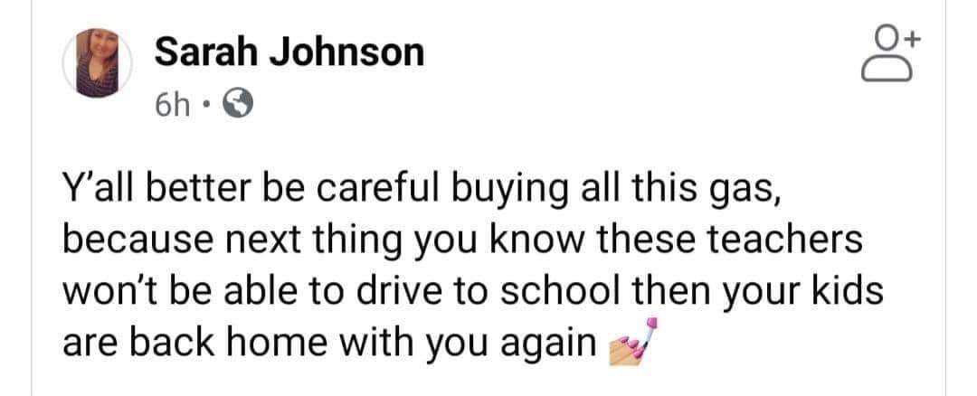 Sarah Johnson O 6h Q Yall better be careful buying all this gas because next thing you know these teachers wont be able to drive to school then your kids are back home with you again