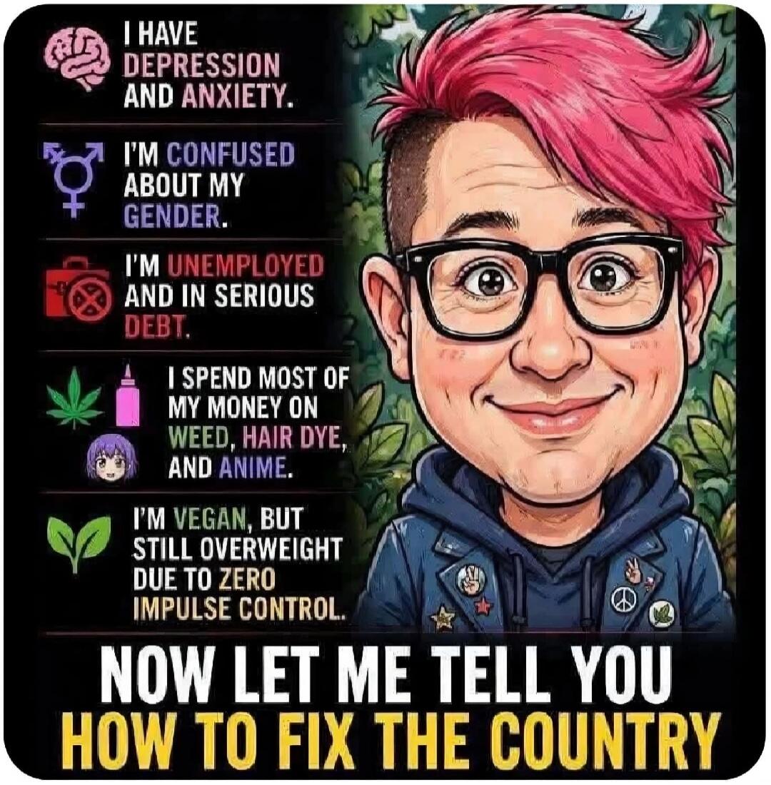 I HAVE DEPRESSION AND ANXIETY. I'M CONFUSED ABOUT MY GENDER. I'M UNEMPLOYED AND IN SERIOUS DEBT. I SPEND MOST OF MY MONEY ON WEED, HAIR DYE, AND ANIME. I'M VEGAN, BUT STILL OVERWEIGHT DUE TO ZERO IMPULSE CONTROL. NOW LET ME TELL YOU HOW TO FIX THE COUNTRY