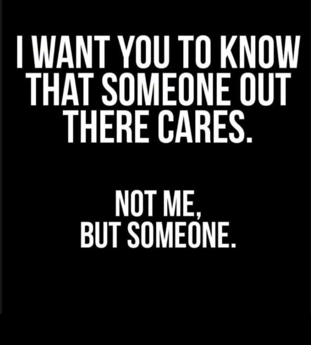 I WANT YOU TO KNOW THAT SOMEONE OUT THERE CARES. NOT ME, BUT SOMEONE.