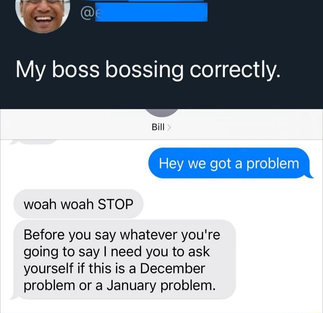 My boss bossing correctly.
Hey we got a problem
woah woah STOP
Before you say whatever you're going to say I need you to ask yourself if this is a December problem or a January problem.
Session ID: 1038752.