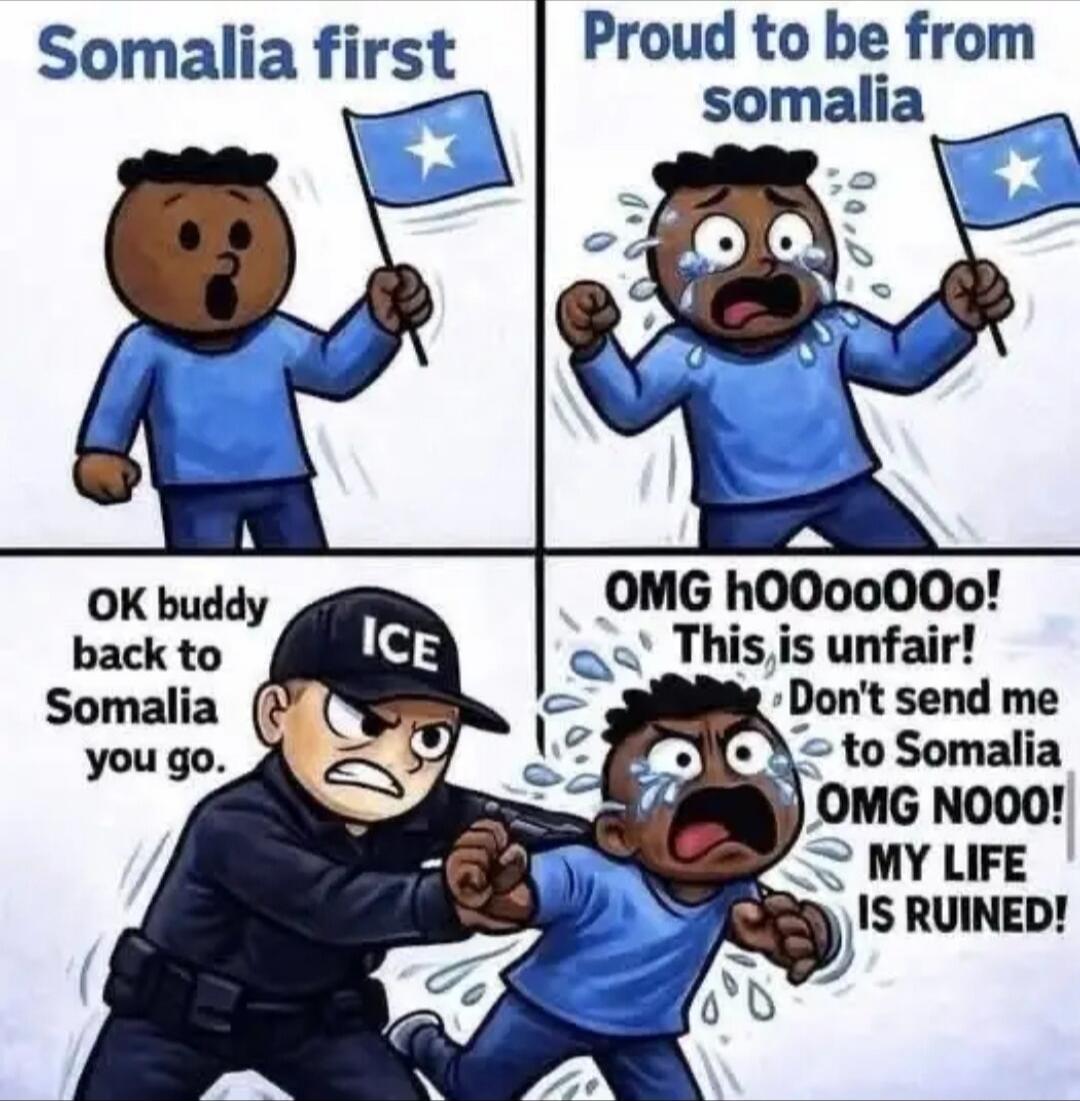Somalia first
Proud to be from somalia
OK buddy back to Somalia you go.
OMG hOOooO! This is unfair! Don't send me to Somalia OMG NOOO! MY LIFE IS RUINED!