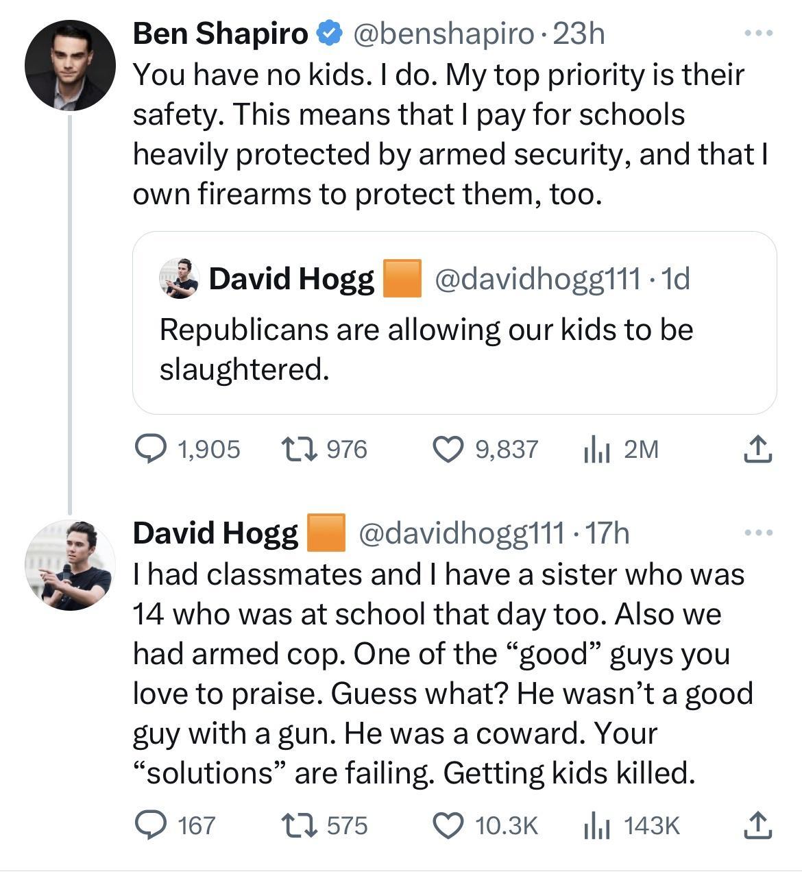 Ben Shapiro benshapiro 23h You have no kids do My top priority is their safety This means that pay for schools heavily protected by armed security and that own firearms to protect them too David Hogg ll davidhoggt11 1d Republicans are allowing our kids to be slaughtered 1905 13976 Q9837 li2m David Hogg davidhoggit1 17h I had classmates and have a sister who was 14 who was at school that day too Al