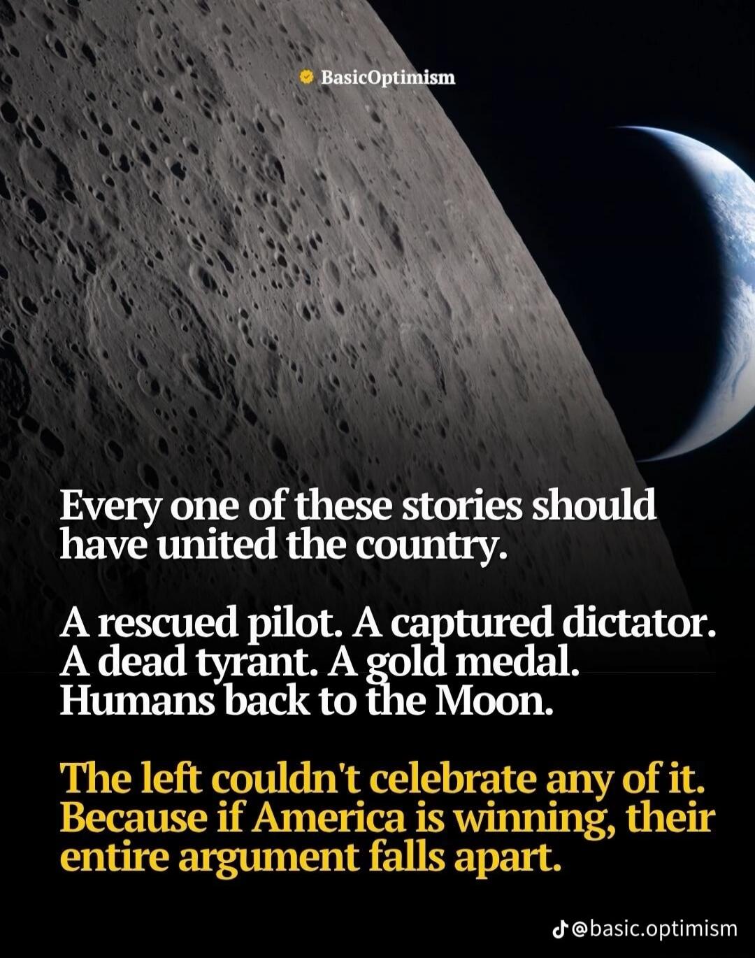 BasicOptimism Every one of these stories should have united the country. A rescued pilot. A captured dictator. A dead tyrant. A gold medal. Humans back to the Moon. The left couldn't celebrate any of it. Because if America is winning, their entire argument falls apart. @basic.optimism
