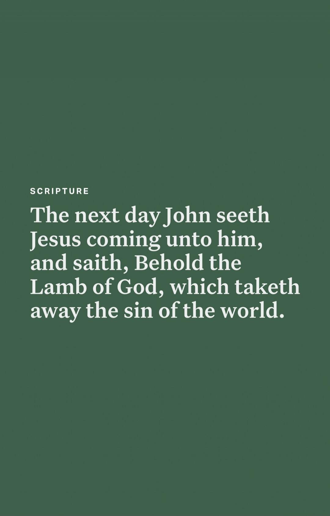 SCRIPTURE The next day John seeth Jesus coming unto him, and saith, Behold the Lamb of God, which taketh away the sin of the world.