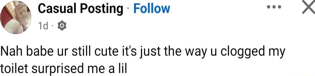 Casual Posting Follow 8 Nah babe ur still cute its just the way u clogged my toilet surprised me a lil