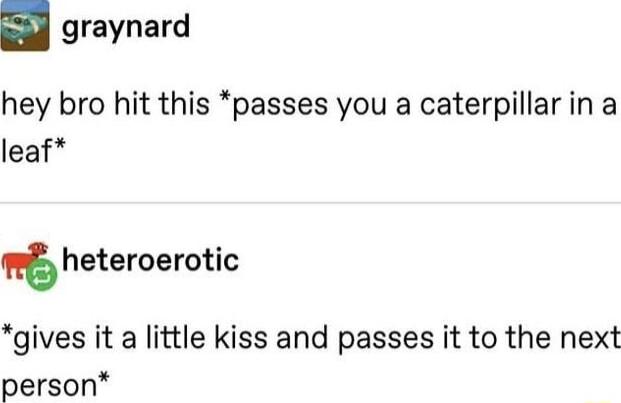 graynard hey bro hit this passes you a caterpillarin a leaf heteroerotic gives it a little kiss and passes it to the next person